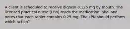 A client is scheduled to receive digoxin 0.125 mg by mouth. The licensed practical nurse (LPN) reads the medication label and notes that each tablet contains 0.25 mg. The LPN should perform which action?