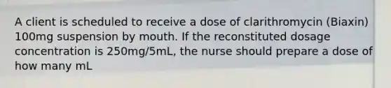 A client is scheduled to receive a dose of clarithromycin (Biaxin) 100mg suspension by mouth. If the reconstituted dosage concentration is 250mg/5mL, the nurse should prepare a dose of how many mL