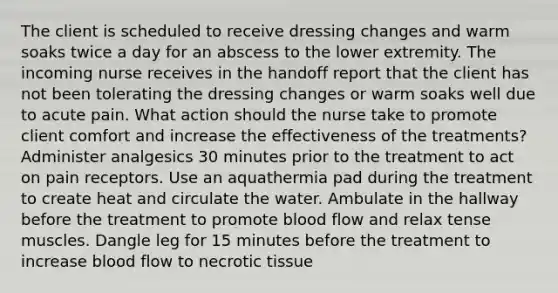 The client is scheduled to receive dressing changes and warm soaks twice a day for an abscess to the lower extremity. The incoming nurse receives in the handoff report that the client has not been tolerating the dressing changes or warm soaks well due to acute pain. What action should the nurse take to promote client comfort and increase the effectiveness of the treatments? Administer analgesics 30 minutes prior to the treatment to act on pain receptors. Use an aquathermia pad during the treatment to create heat and circulate the water. Ambulate in the hallway before the treatment to promote blood flow and relax tense muscles. Dangle leg for 15 minutes before the treatment to increase blood flow to necrotic tissue