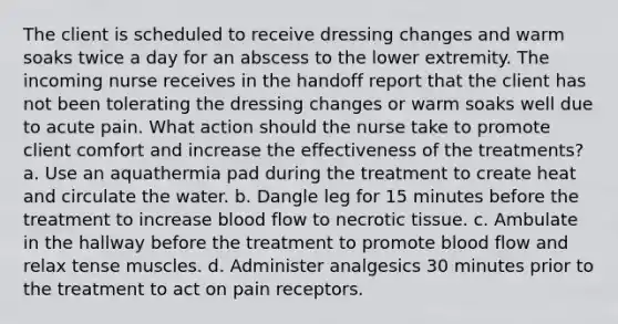 The client is scheduled to receive dressing changes and warm soaks twice a day for an abscess to the lower extremity. The incoming nurse receives in the handoff report that the client has not been tolerating the dressing changes or warm soaks well due to acute pain. What action should the nurse take to promote client comfort and increase the effectiveness of the treatments? a. Use an aquathermia pad during the treatment to create heat and circulate the water. b. Dangle leg for 15 minutes before the treatment to increase blood flow to necrotic tissue. c. Ambulate in the hallway before the treatment to promote blood flow and relax tense muscles. d. Administer analgesics 30 minutes prior to the treatment to act on pain receptors.