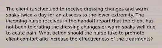 The client is scheduled to receive dressing changes and warm soaks twice a day for an abscess to the lower extremity. The incoming nurse receives in the handoff report that the client has not been tolerating the dressing changes or warm soaks well due to acute pain. What action should the nurse take to promote client comfort and increase the effectiveness of the treatments?