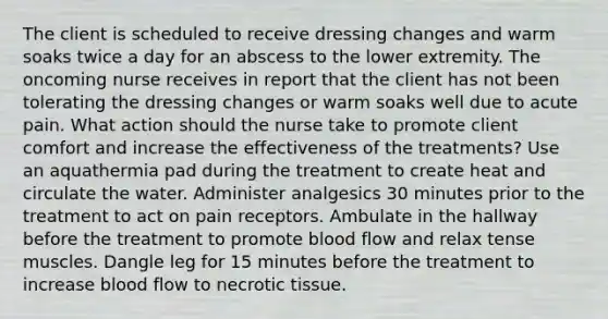 The client is scheduled to receive dressing changes and warm soaks twice a day for an abscess to the lower extremity. The oncoming nurse receives in report that the client has not been tolerating the dressing changes or warm soaks well due to acute pain. What action should the nurse take to promote client comfort and increase the effectiveness of the treatments? Use an aquathermia pad during the treatment to create heat and circulate the water. Administer analgesics 30 minutes prior to the treatment to act on pain receptors. Ambulate in the hallway before the treatment to promote blood flow and relax tense muscles. Dangle leg for 15 minutes before the treatment to increase blood flow to necrotic tissue.