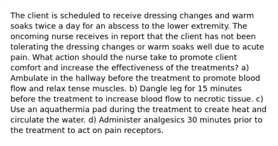 The client is scheduled to receive dressing changes and warm soaks twice a day for an abscess to the lower extremity. The oncoming nurse receives in report that the client has not been tolerating the dressing changes or warm soaks well due to acute pain. What action should the nurse take to promote client comfort and increase the effectiveness of the treatments? a) Ambulate in the hallway before the treatment to promote blood flow and relax tense muscles. b) Dangle leg for 15 minutes before the treatment to increase blood flow to necrotic tissue. c) Use an aquathermia pad during the treatment to create heat and circulate the water. d) Administer analgesics 30 minutes prior to the treatment to act on pain receptors.