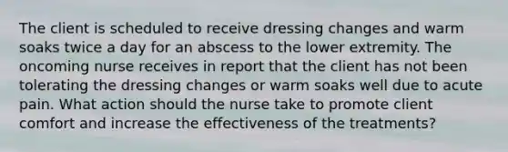 The client is scheduled to receive dressing changes and warm soaks twice a day for an abscess to the lower extremity. The oncoming nurse receives in report that the client has not been tolerating the dressing changes or warm soaks well due to acute pain. What action should the nurse take to promote client comfort and increase the effectiveness of the treatments?