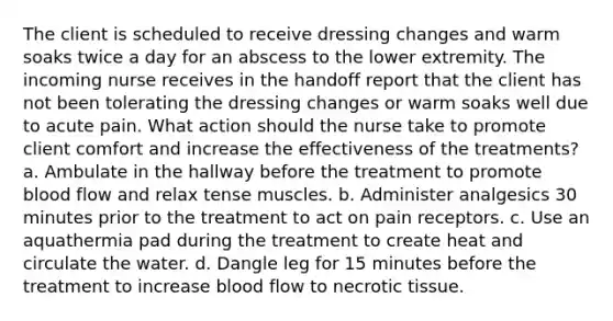 The client is scheduled to receive dressing changes and warm soaks twice a day for an abscess to the lower extremity. The incoming nurse receives in the handoff report that the client has not been tolerating the dressing changes or warm soaks well due to acute pain. What action should the nurse take to promote client comfort and increase the effectiveness of the treatments? a. Ambulate in the hallway before the treatment to promote blood flow and relax tense muscles. b. Administer analgesics 30 minutes prior to the treatment to act on pain receptors. c. Use an aquathermia pad during the treatment to create heat and circulate the water. d. Dangle leg for 15 minutes before the treatment to increase blood flow to necrotic tissue.