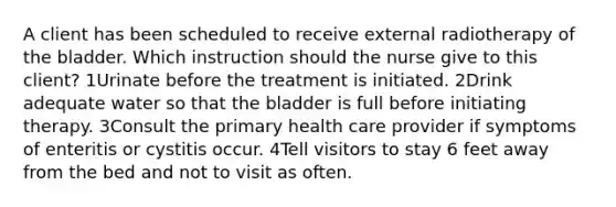 A client has been scheduled to receive external radiotherapy of the bladder. Which instruction should the nurse give to this client? 1Urinate before the treatment is initiated. 2Drink adequate water so that the bladder is full before initiating therapy. 3Consult the primary health care provider if symptoms of enteritis or cystitis occur. 4Tell visitors to stay 6 feet away from the bed and not to visit as often.