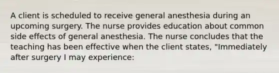 A client is scheduled to receive general anesthesia during an upcoming surgery. The nurse provides education about common side effects of general anesthesia. The nurse concludes that the teaching has been effective when the client states, "Immediately after surgery I may experience: