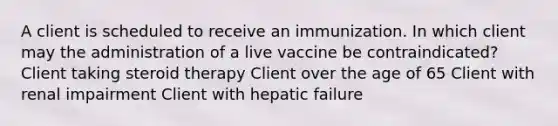 A client is scheduled to receive an immunization. In which client may the administration of a live vaccine be contraindicated? Client taking steroid therapy Client over the age of 65 Client with renal impairment Client with hepatic failure