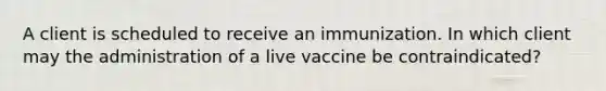 A client is scheduled to receive an immunization. In which client may the administration of a live vaccine be contraindicated?