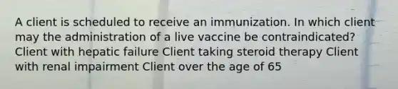 A client is scheduled to receive an immunization. In which client may the administration of a live vaccine be contraindicated? Client with hepatic failure Client taking steroid therapy Client with renal impairment Client over the age of 65