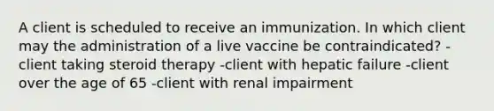 A client is scheduled to receive an immunization. In which client may the administration of a live vaccine be contraindicated? -client taking steroid therapy -client with hepatic failure -client over the age of 65 -client with renal impairment