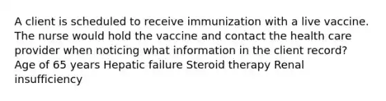 A client is scheduled to receive immunization with a live vaccine. The nurse would hold the vaccine and contact the health care provider when noticing what information in the client record? Age of 65 years Hepatic failure Steroid therapy Renal insufficiency