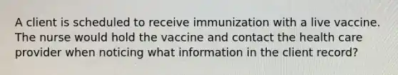 A client is scheduled to receive immunization with a live vaccine. The nurse would hold the vaccine and contact the health care provider when noticing what information in the client record?