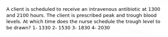 A client is scheduled to receive an intravenous antibiotic at 1300 and 2100 hours. The client is prescribed peak and trough blood levels. At which time does the nurse schedule the trough level to be drawn? 1- 1330 2- 1530 3- 1830 4- 2030