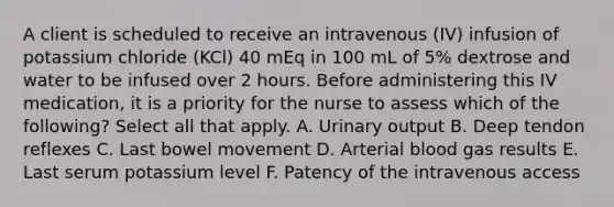 A client is scheduled to receive an intravenous (IV) infusion of potassium chloride (KCl) 40 mEq in 100 mL of 5% dextrose and water to be infused over 2 hours. Before administering this IV medication, it is a priority for the nurse to assess which of the following? Select all that apply. A. Urinary output B. Deep tendon reflexes C. Last bowel movement D. Arterial blood gas results E. Last serum potassium level F. Patency of the intravenous access