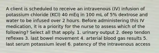 A client is scheduled to receive an intravenous (IV) infusion of potassium chloride (KCl) 40 mEq in 100 mL of 5% dextrose and water to be infused over 2 hours. Before administering this IV medication, it is a priority for the nurse to assess which of the following? Select all that apply. 1. urinary output 2. deep tendon reflexes 3. last bowel movement 4. arterial blood gas results 5. last serum potassium level 6. patency of the intravenous access