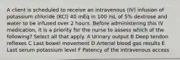 A client is scheduled to receive an intravenous (IV) infusion of potassium chloride (KCl) 40 mEq in 100 mL of 5% dextrose and water to be infused over 2 hours. Before administering this IV medication, it is a priority for the nurse to assess which of the following? Select all that apply. A Urinary output B Deep tendon reflexes C Last bowel movement D Arterial blood gas results E Last serum potassium level F Patency of the intravenous access