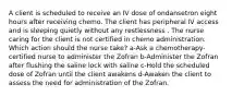 A client is scheduled to receive an IV dose of ondansetron eight hours after receiving chemo. The client has peripheral IV access and is sleeping quietly without any restlessness . The nurse caring for the client is not certified in chemo administration. Which action should the nurse take? a-Ask a chemotherapy-certified nurse to administer the Zofran b-Administer the Zofran after flushing the saline lock with saline c-Hold the scheduled dose of Zofran until the client awakens d-Awaken the client to assess the need for administration of the Zofran.