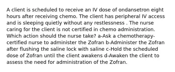 A client is scheduled to receive an IV dose of ondansetron eight hours after receiving chemo. The client has peripheral IV access and is sleeping quietly without any restlessness . The nurse caring for the client is not certified in chemo administration. Which action should the nurse take? a-Ask a chemotherapy-certified nurse to administer the Zofran b-Administer the Zofran after flushing the saline lock with saline c-Hold the scheduled dose of Zofran until the client awakens d-Awaken the client to assess the need for administration of the Zofran.