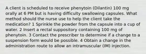 A client is scheduled to receive phenytoin (Dilantin) 100 mg orally at 6 PM but is having difficulty swallowing capsules. What method should the nurse use to help the client take the medication? 1 Sprinkle the powder from the capsule into a cup of water. 2 Insert a rectal suppository containing 100 mg of phenytoin. 3 Contact the prescriber to determine if a change to a suspension form would be possible. 4 Obtain a change in the administration route to allow an intramuscular (IM) injection.