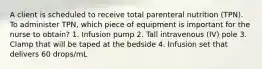 A client is scheduled to receive total parenteral nutrition (TPN). To administer TPN, which piece of equipment is important for the nurse to obtain? 1. Infusion pump 2. Tall intravenous (IV) pole 3. Clamp that will be taped at the bedside 4. Infusion set that delivers 60 drops/mL