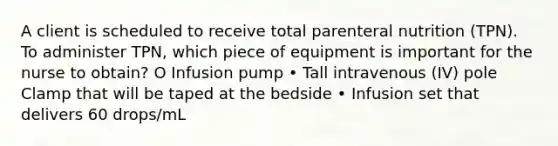 A client is scheduled to receive total parenteral nutrition (TPN). To administer TPN, which piece of equipment is important for the nurse to obtain? O Infusion pump • Tall intravenous (IV) pole Clamp that will be taped at the bedside • Infusion set that delivers 60 drops/mL