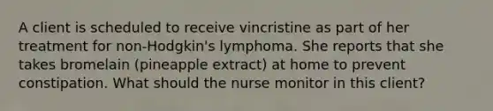 A client is scheduled to receive vincristine as part of her treatment for non-Hodgkin's lymphoma. She reports that she takes bromelain (pineapple extract) at home to prevent constipation. What should the nurse monitor in this client?