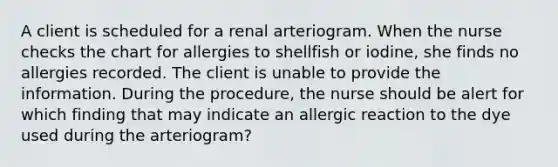 A client is scheduled for a renal arteriogram. When the nurse checks the chart for allergies to shellfish or iodine, she finds no allergies recorded. The client is unable to provide the information. During the procedure, the nurse should be alert for which finding that may indicate an allergic reaction to the dye used during the arteriogram?