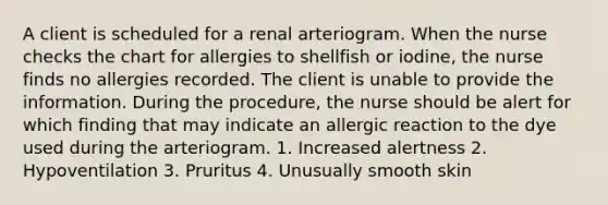 A client is scheduled for a renal arteriogram. When the nurse checks the chart for allergies to shellfish or iodine, the nurse finds no allergies recorded. The client is unable to provide the information. During the procedure, the nurse should be alert for which finding that may indicate an allergic reaction to the dye used during the arteriogram. 1. Increased alertness 2. Hypoventilation 3. Pruritus 4. Unusually smooth skin