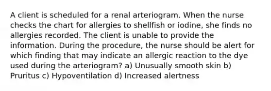 A client is scheduled for a renal arteriogram. When the nurse checks the chart for allergies to shellfish or iodine, she finds no allergies recorded. The client is unable to provide the information. During the procedure, the nurse should be alert for which finding that may indicate an allergic reaction to the dye used during the arteriogram? a) Unusually smooth skin b) Pruritus c) Hypoventilation d) Increased alertness