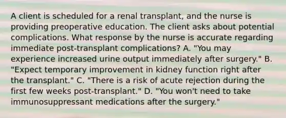 A client is scheduled for a renal transplant, and the nurse is providing preoperative education. The client asks about potential complications. What response by the nurse is accurate regarding immediate post-transplant complications? A. "You may experience increased urine output immediately after surgery." B. "Expect temporary improvement in kidney function right after the transplant." C. "There is a risk of acute rejection during the first few weeks post-transplant." D. "You won't need to take immunosuppressant medications after the surgery."