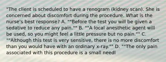 "The client is scheduled to have a renogram (kidney scan). She is concerned about discomfort during the procedure. What is the nurse's best response? A. ""Before the test you will be given a sedative to reduce any pain."" B. ""A local anesthetic agent will be used, so you might feel a little pressure but no pain."" C. ""Although this test is very sensitive, there is no more discomfort than you would have with an ordinary x-ray."" D. ""The only pain associated with this procedure is a small needl