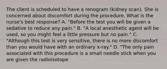 The client is scheduled to have a renogram (kidney scan). She is concerned about discomfort during the procedure. What is the nurse's best response? A. "Before the test you will be given a sedative to reduce any pain." B. "A local anesthetic agent will be used, so you might feel a little pressure but no pain." C. "Although this test is very sensitive, there is no more discomfort than you would have with an ordinary x-ray." D. "The only pain associated with this procedure is a small needle stick when you are given the radioisotope