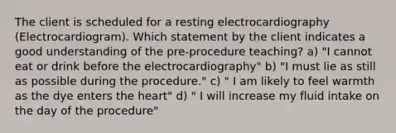 The client is scheduled for a resting electrocardiography (Electrocardiogram). Which statement by the client indicates a good understanding of the pre-procedure teaching? a) "I cannot eat or drink before the electrocardiography" b) "I must lie as still as possible during the procedure." c) " I am likely to feel warmth as the dye enters the heart" d) " I will increase my fluid intake on the day of the procedure"