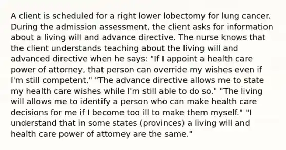 A client is scheduled for a right lower lobectomy for lung cancer. During the admission assessment, the client asks for information about a living will and advance directive. The nurse knows that the client understands teaching about the living will and advanced directive when he says: "If I appoint a health care power of attorney, that person can override my wishes even if I'm still competent." "The advance directive allows me to state my health care wishes while I'm still able to do so." "The living will allows me to identify a person who can make health care decisions for me if I become too ill to make them myself." "I understand that in some states (provinces) a living will and health care power of attorney are the same."