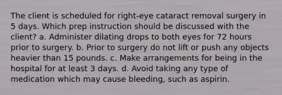 The client is scheduled for right-eye cataract removal surgery in 5 days. Which prep instruction should be discussed with the client? a. Administer dilating drops to both eyes for 72 hours prior to surgery. b. Prior to surgery do not lift or push any objects heavier than 15 pounds. c. Make arrangements for being in the hospital for at least 3 days. d. Avoid taking any type of medication which may cause bleeding, such as aspirin.