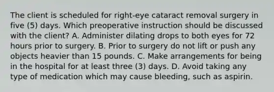 The client is scheduled for right-eye cataract removal surgery in five (5) days. Which preoperative instruction should be discussed with the client? A. Administer dilating drops to both eyes for 72 hours prior to surgery. B. Prior to surgery do not lift or push any objects heavier than 15 pounds. C. Make arrangements for being in the hospital for at least three (3) days. D. Avoid taking any type of medication which may cause bleeding, such as aspirin.