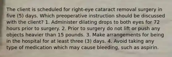 The client is scheduled for right-eye cataract removal surgery in five (5) days. Which preoperative instruction should be discussed with the client? 1. Administer dilating drops to both eyes for 72 hours prior to surgery. 2. Prior to surgery do not lift or push any objects heavier than 15 pounds. 3. Make arrangements for being in the hospital for at least three (3) days. 4. Avoid taking any type of medication which may cause bleeding, such as aspirin.