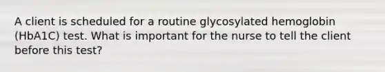 A client is scheduled for a routine glycosylated hemoglobin (HbA1C) test. What is important for the nurse to tell the client before this test?