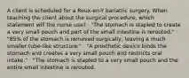 A client is scheduled for a Roux-en-Y bariatric surgery. When teaching the client about the surgical procedure, which statement will the nurse use? · "The stomach is stapled to create a very small pouch and part of the small intestine is rerouted." · "85% of the stomach is removed surgically, leaving a much smaller tube-like structure." · "A prosthetic device binds the stomach and creates a very small pouch and restricts oral intake." · "The stomach is stapled to a very small pouch and the entire small intestine is rerouted.