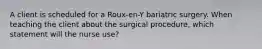 A client is scheduled for a Roux-en-Y bariatric surgery. When teaching the client about the surgical procedure, which statement will the nurse use?