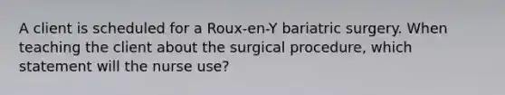 A client is scheduled for a Roux-en-Y bariatric surgery. When teaching the client about the surgical procedure, which statement will the nurse use?