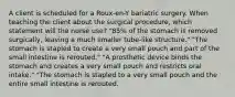 A client is scheduled for a Roux-en-Y bariatric surgery. When teaching the client about the surgical procedure, which statement will the nurse use? "85% of the stomach is removed surgically, leaving a much smaller tube-like structure." "The stomach is stapled to create a very small pouch and part of the small intestine is rerouted." "A prosthetic device binds the stomach and creates a very small pouch and restricts oral intake." "The stomach is stapled to a very small pouch and the entire small intestine is rerouted.