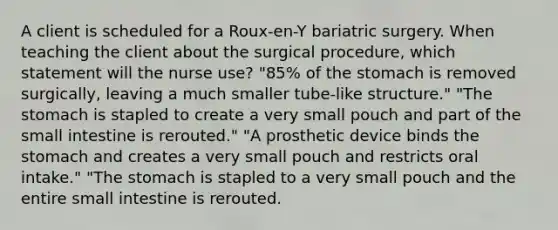 A client is scheduled for a Roux-en-Y bariatric surgery. When teaching the client about the surgical procedure, which statement will the nurse use? "85% of the stomach is removed surgically, leaving a much smaller tube-like structure." "The stomach is stapled to create a very small pouch and part of the small intestine is rerouted." "A prosthetic device binds the stomach and creates a very small pouch and restricts oral intake." "The stomach is stapled to a very small pouch and the entire small intestine is rerouted.