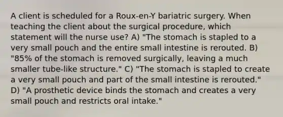 A client is scheduled for a Roux-en-Y bariatric surgery. When teaching the client about the surgical procedure, which statement will the nurse use? A) "The stomach is stapled to a very small pouch and the entire small intestine is rerouted. B) "85% of the stomach is removed surgically, leaving a much smaller tube-like structure." C) "The stomach is stapled to create a very small pouch and part of the small intestine is rerouted." D) "A prosthetic device binds the stomach and creates a very small pouch and restricts oral intake."