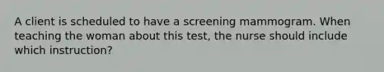 A client is scheduled to have a screening mammogram. When teaching the woman about this test, the nurse should include which instruction?