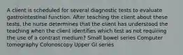 A client is scheduled for several diagnostic tests to evaluate gastrointestinal function. After teaching the client about these tests, the nurse determines that the client has understood the teaching when the client identifies which test as not requiring the use of a contrast medium? Small bowel series Computer tomography Colonoscopy Upper GI series