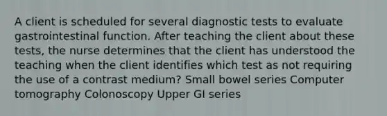 A client is scheduled for several diagnostic tests to evaluate gastrointestinal function. After teaching the client about these tests, the nurse determines that the client has understood the teaching when the client identifies which test as not requiring the use of a contrast medium? Small bowel series Computer tomography Colonoscopy Upper GI series