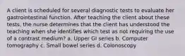 A client is scheduled for several diagnostic tests to evaluate her gastrointestinal function. After teaching the client about these tests, the nurse determines that the client has understood the teaching when she identifies which test as not requiring the use of a contrast medium? a. Upper GI series b. Computer tomography c. Small bowel series d. Colonoscopy