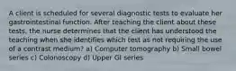 A client is scheduled for several diagnostic tests to evaluate her gastrointestinal function. After teaching the client about these tests, the nurse determines that the client has understood the teaching when she identifies which test as not requiring the use of a contrast medium? a) Computer tomography b) Small bowel series c) Colonoscopy d) Upper GI series